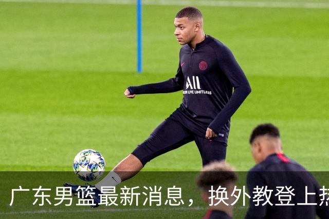 广东男篮最新消息，换外教登上热搜 胡明轩回应网暴 U21奖项大丰收